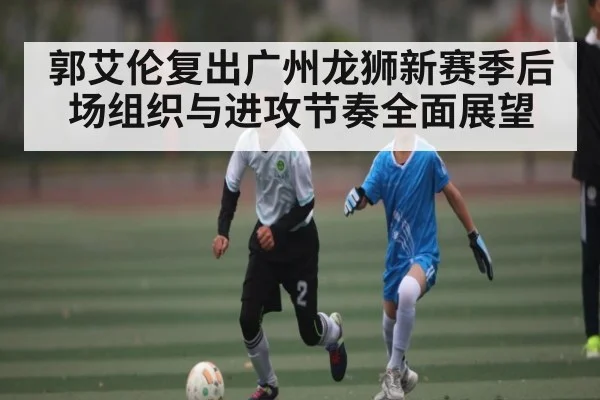 郭艾伦复出广州龙狮新赛季后场组织与进攻节奏全面展望