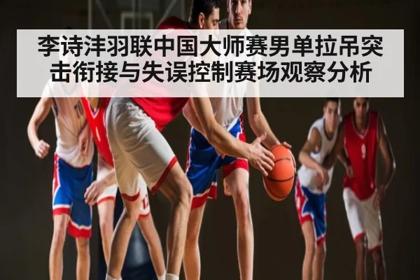 李诗沣羽联中国大师赛男单拉吊突击衔接与失误控制赛场观察分析