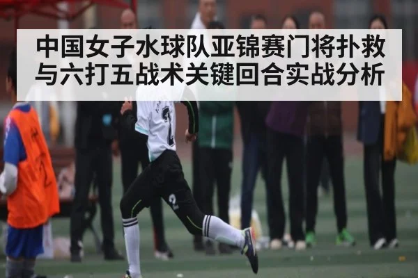 中国女子水球队亚锦赛门将扑救与六打五战术关键回合实战分析
